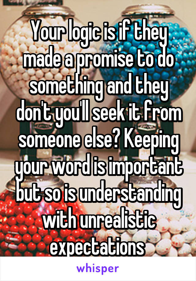 Your logic is if they made a promise to do something and they don't you'll seek it from someone else? Keeping your word is important but so is understanding with unrealistic expectations 