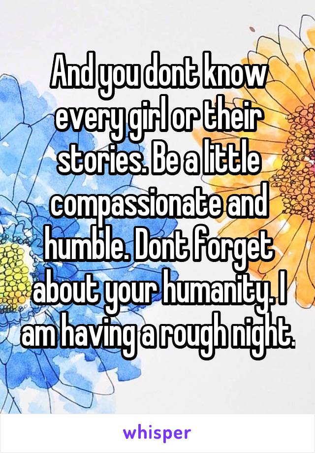 And you dont know every girl or their stories. Be a little compassionate and humble. Dont forget about your humanity. I am having a rough night. 