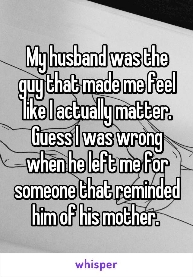 My husband was the guy that made me feel like I actually matter. Guess I was wrong when he left me for someone that reminded him of his mother. 