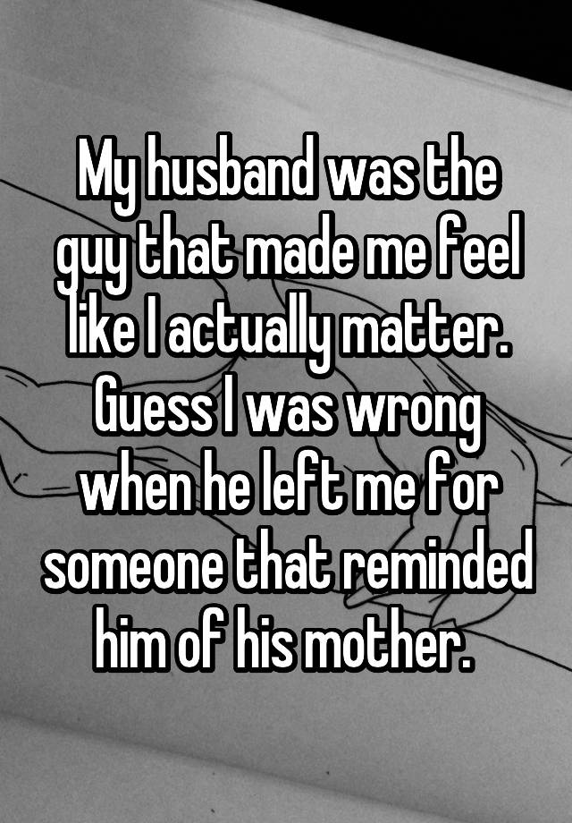 My husband was the guy that made me feel like I actually matter. Guess I was wrong when he left me for someone that reminded him of his mother. 