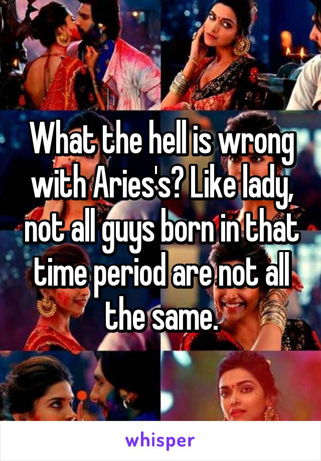What the hell is wrong with Aries's? Like lady, not all guys born in that time period are not all the same.
