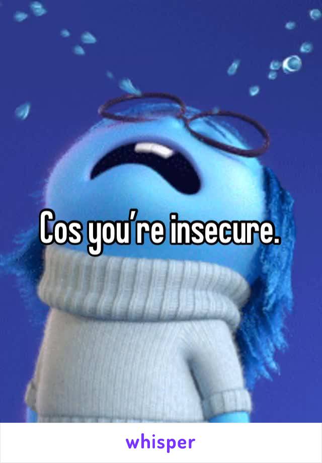 Cos you’re insecure.