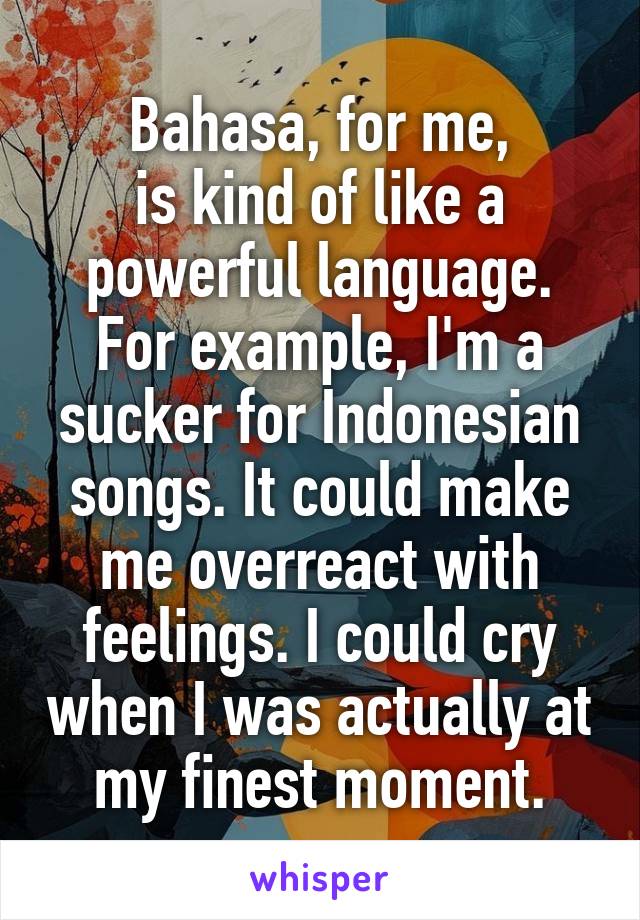 Bahasa, for me,
is kind of like a powerful language. For example, I'm a sucker for Indonesian songs. It could make me overreact with feelings. I could cry when I was actually at my finest moment.