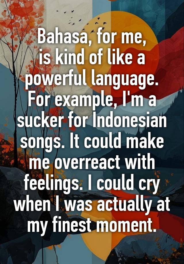 Bahasa, for me,
is kind of like a powerful language. For example, I'm a sucker for Indonesian songs. It could make me overreact with feelings. I could cry when I was actually at my finest moment.