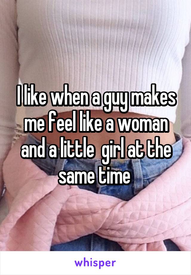 I like when a guy makes me feel like a woman and a little  girl at the same time 