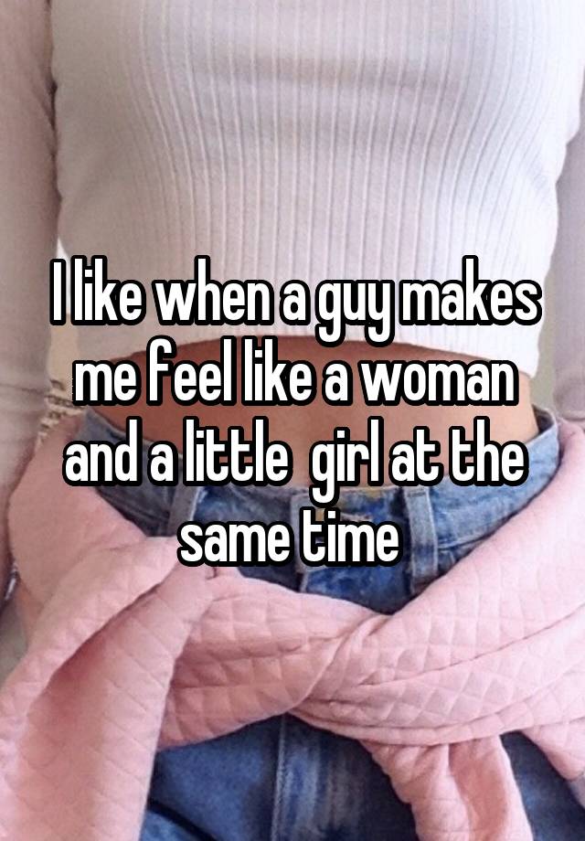 I like when a guy makes me feel like a woman and a little  girl at the same time 