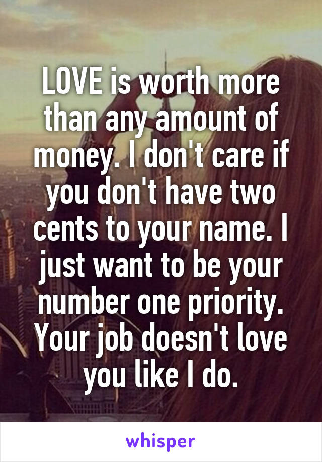 LOVE is worth more than any amount of money. I don't care if you don't have two cents to your name. I just want to be your number one priority. Your job doesn't love you like I do.