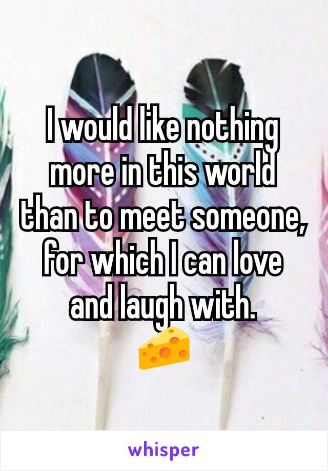 I would like nothing more in this world than to meet someone, for which I can love and laugh with.
🧀