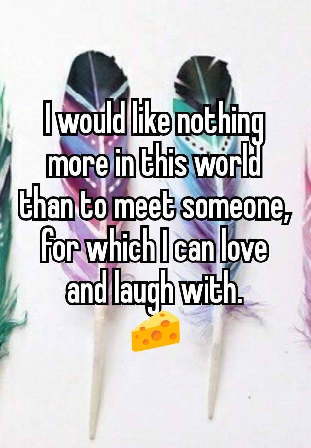 I would like nothing more in this world than to meet someone, for which I can love and laugh with.
🧀