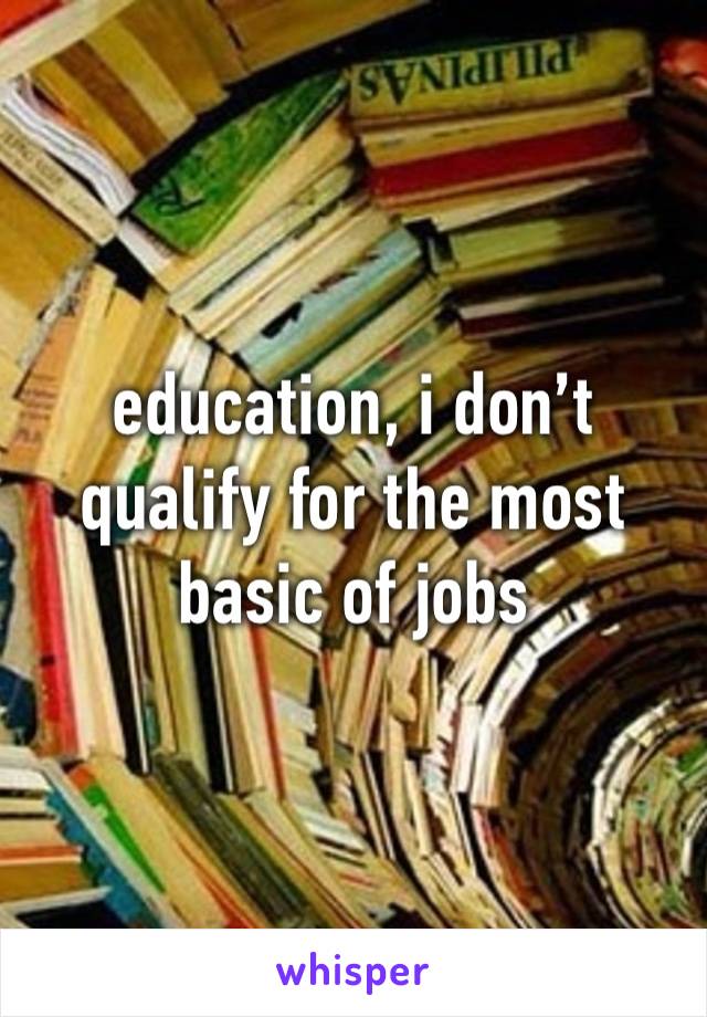 education, i don’t qualify for the most basic of jobs 