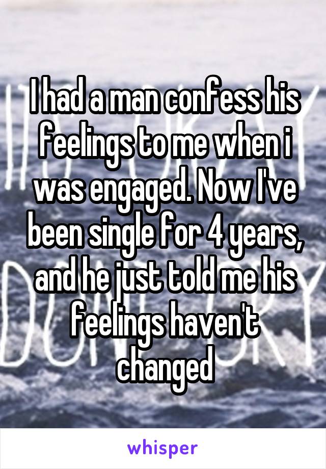 I had a man confess his feelings to me when i was engaged. Now I've been single for 4 years, and he just told me his feelings haven't changed