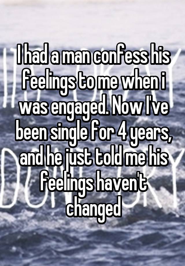 I had a man confess his feelings to me when i was engaged. Now I've been single for 4 years, and he just told me his feelings haven't changed