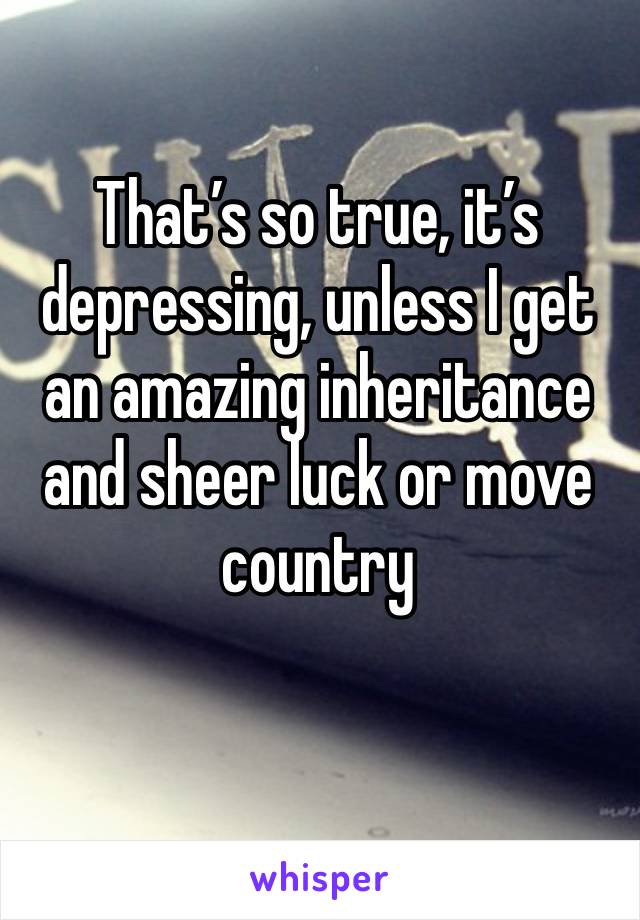 That’s so true, it’s depressing, unless I get an amazing inheritance and sheer luck or move country