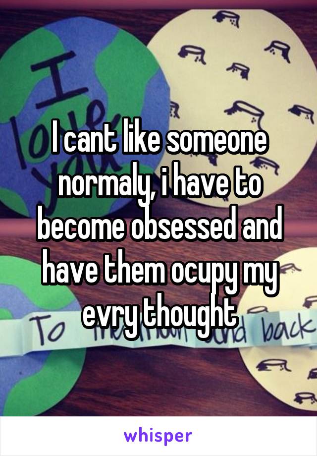 I cant like someone normaly, i have to become obsessed and have them ocupy my evry thought