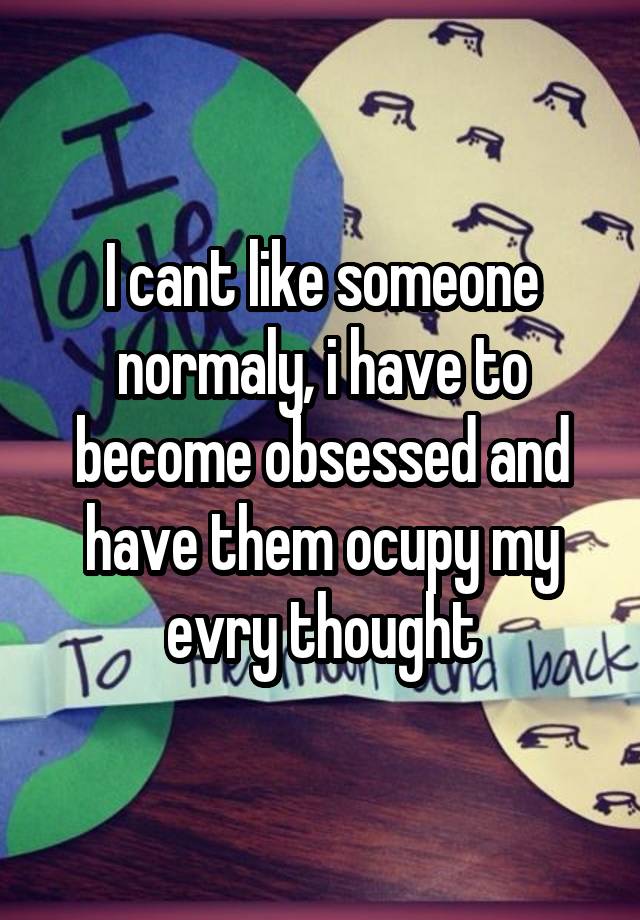 I cant like someone normaly, i have to become obsessed and have them ocupy my evry thought