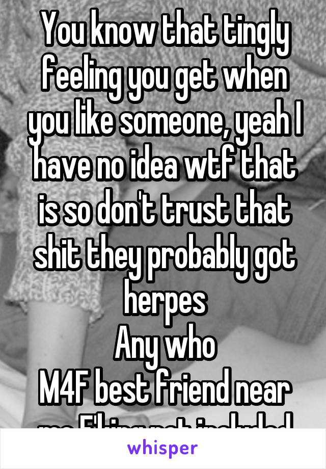 You know that tingly feeling you get when you like someone, yeah I have no idea wtf that is so don't trust that shit they probably got herpes
Any who
M4F best friend near me F'king not included