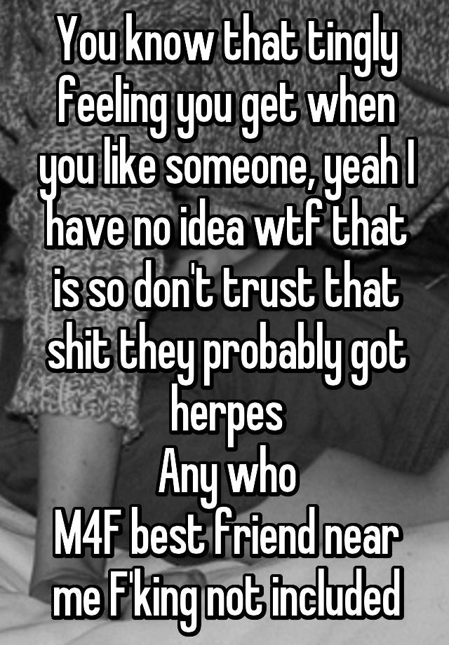 You know that tingly feeling you get when you like someone, yeah I have no idea wtf that is so don't trust that shit they probably got herpes
Any who
M4F best friend near me F'king not included