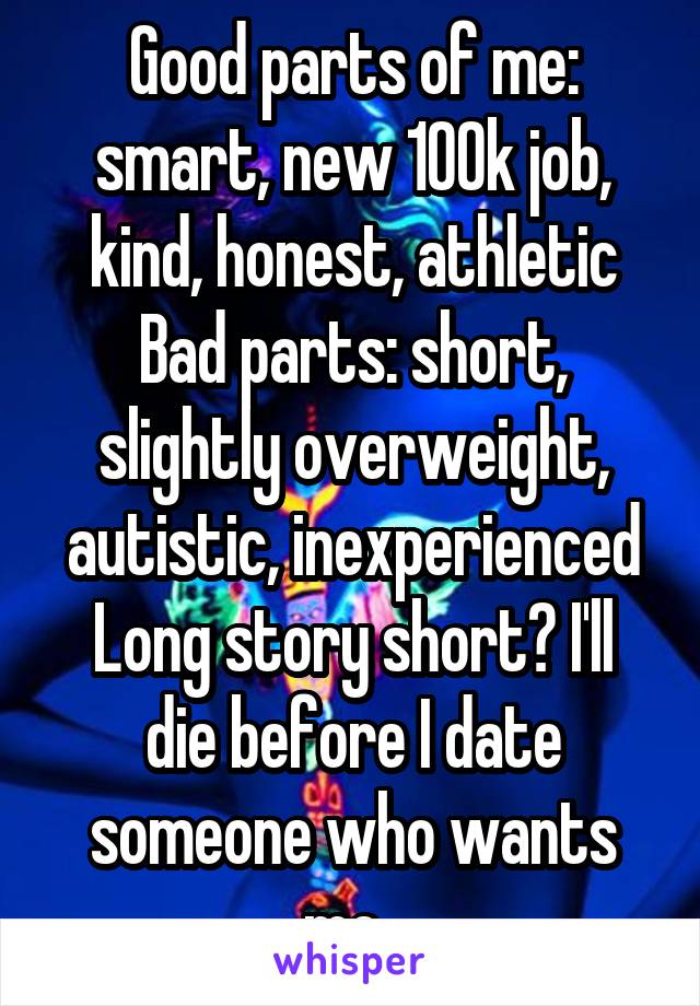 Good parts of me: smart, new 100k job, kind, honest, athletic
Bad parts: short, slightly overweight, autistic, inexperienced
Long story short? I'll die before I date someone who wants me. 