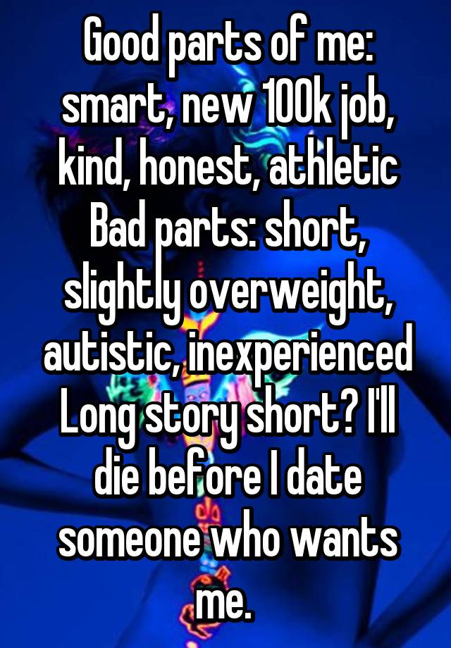 Good parts of me: smart, new 100k job, kind, honest, athletic
Bad parts: short, slightly overweight, autistic, inexperienced
Long story short? I'll die before I date someone who wants me. 