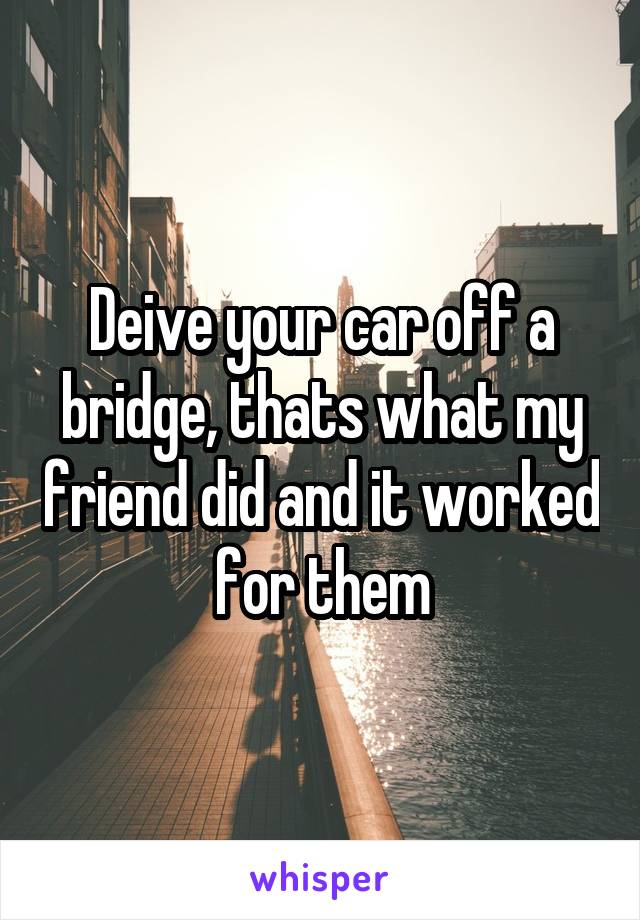 Deive your car off a bridge, thats what my friend did and it worked for them