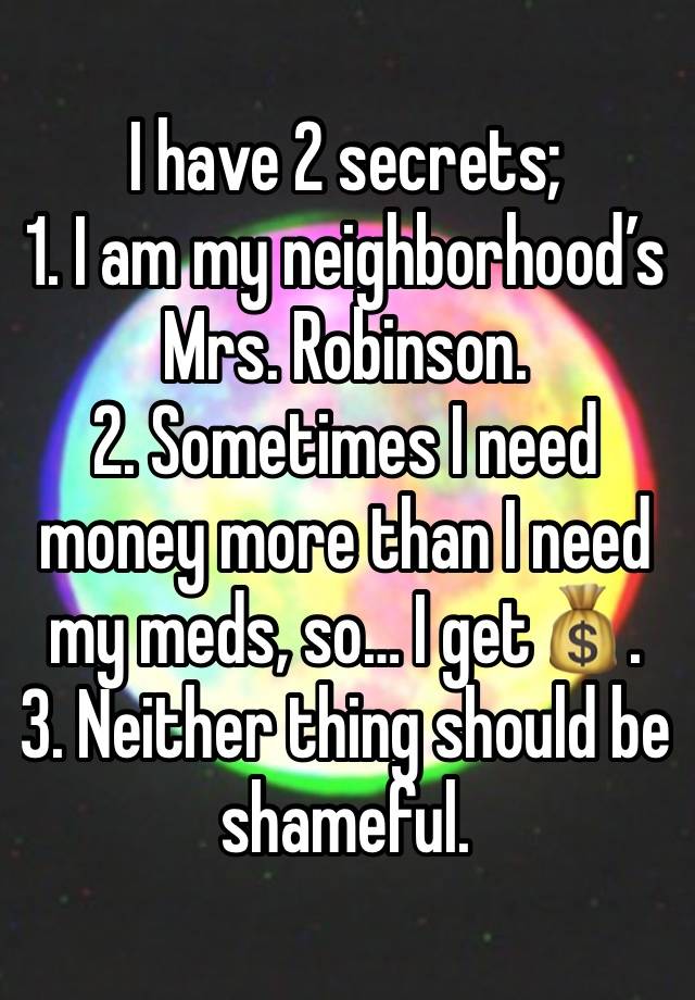 I have 2 secrets; 
1. I am my neighborhood’s Mrs. Robinson. 
2. Sometimes I need money more than I need my meds, so… I get💰.
3. Neither thing should be shameful. 