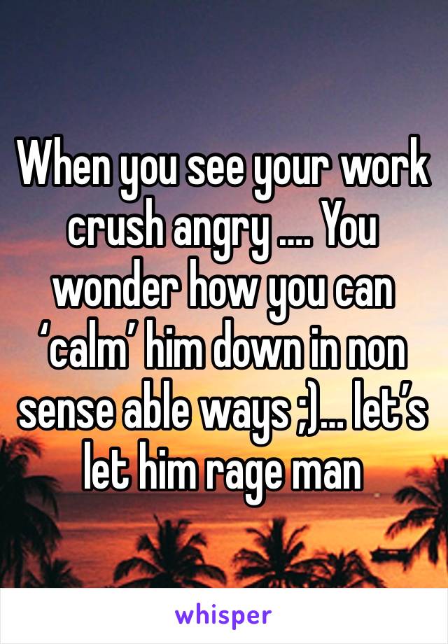 When you see your work crush angry …. You wonder how you can ‘calm’ him down in non sense able ways ;)… let’s let him rage man 