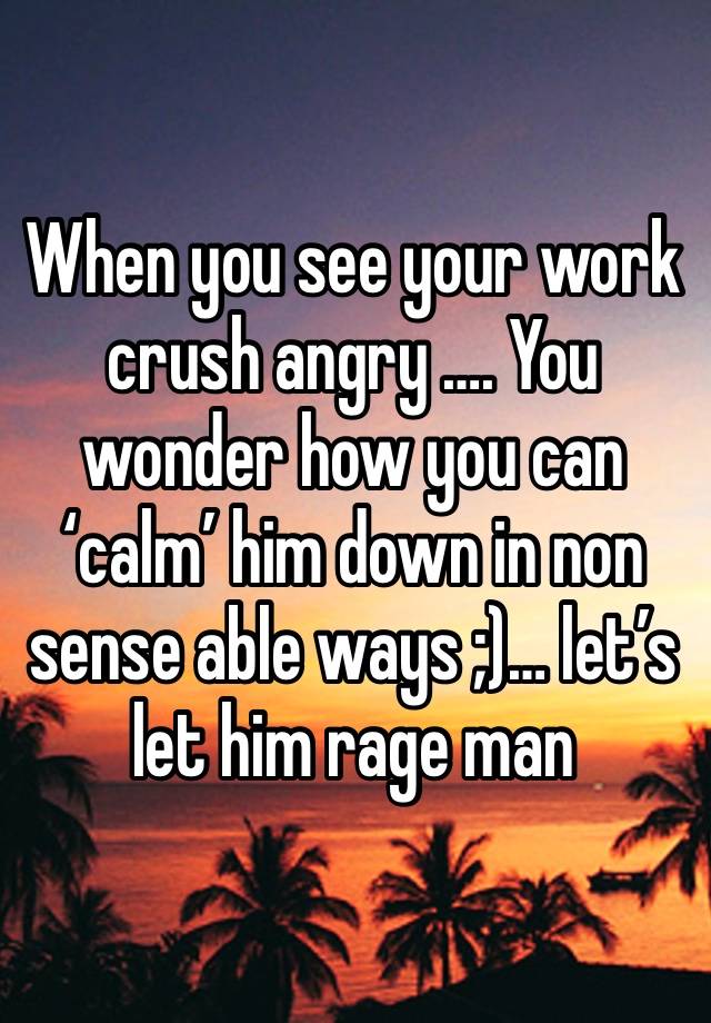 When you see your work crush angry …. You wonder how you can ‘calm’ him down in non sense able ways ;)… let’s let him rage man 