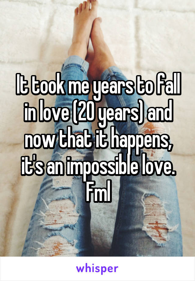 It took me years to fall in love (20 years) and now that it happens, it's an impossible love. Fml