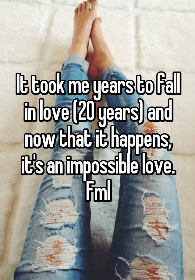 It took me years to fall in love (20 years) and now that it happens, it's an impossible love. Fml