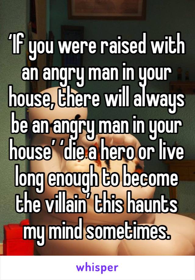 ‘If you were raised with an angry man in your house, there will always be an angry man in your house’ ‘die a hero or live long enough to become the villain’ this haunts my mind sometimes.