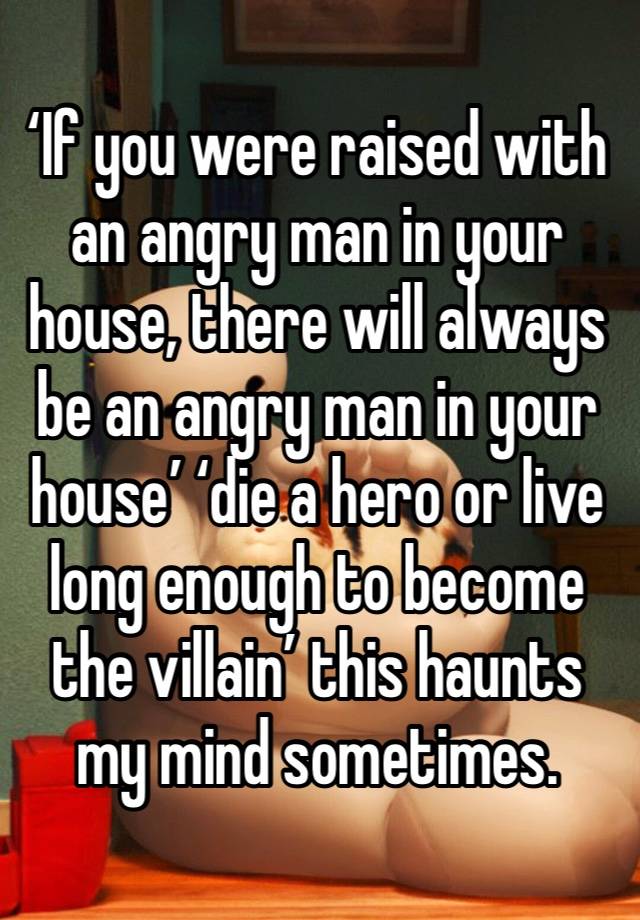 ‘If you were raised with an angry man in your house, there will always be an angry man in your house’ ‘die a hero or live long enough to become the villain’ this haunts my mind sometimes.