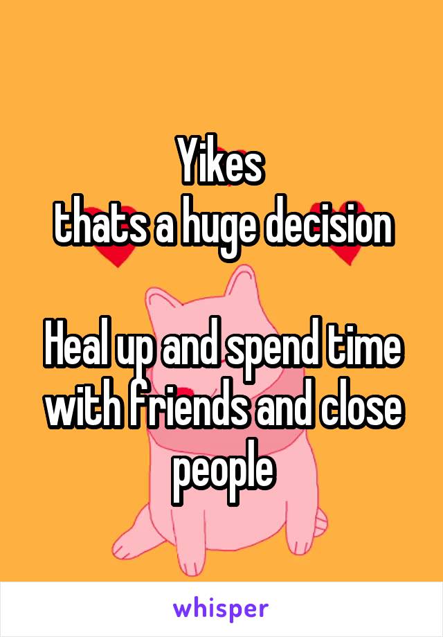 Yikes 
thats a huge decision

Heal up and spend time with friends and close people