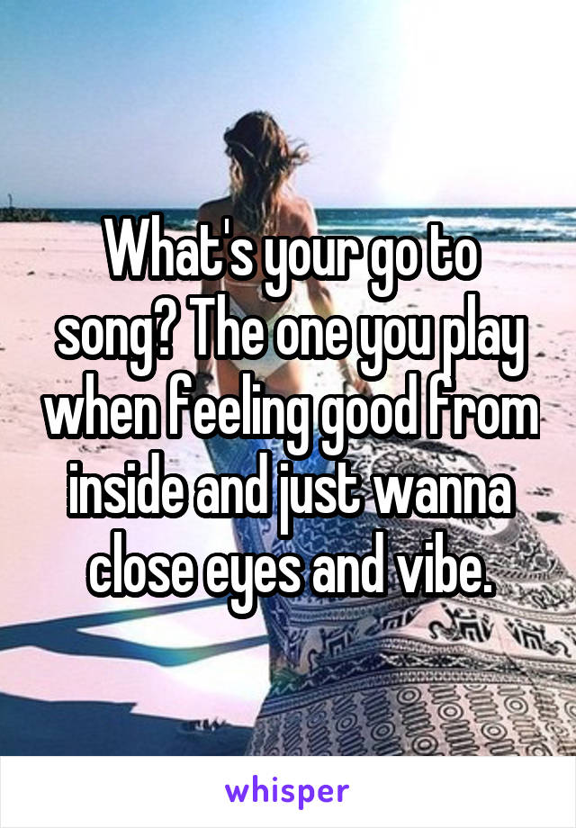 What's your go to song? The one you play when feeling good from inside and just wanna close eyes and vibe.