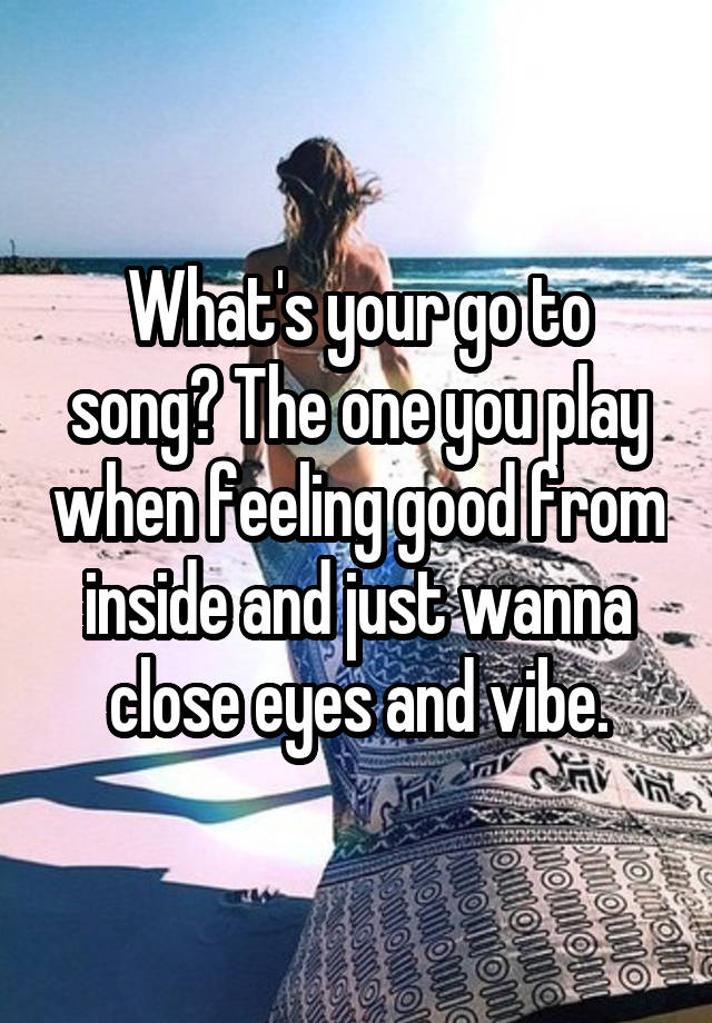 What's your go to song? The one you play when feeling good from inside and just wanna close eyes and vibe.