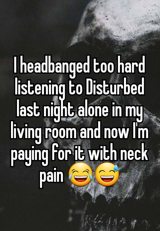 I headbanged too hard listening to Disturbed last night alone in my living room and now I'm paying for it with neck pain 😂😅