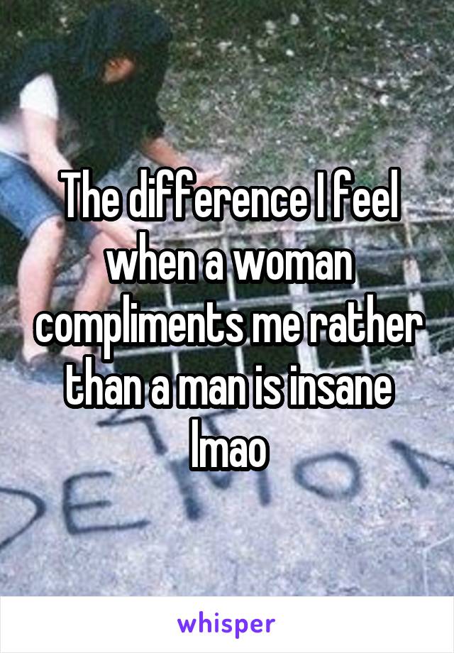 The difference I feel when a woman compliments me rather than a man is insane lmao