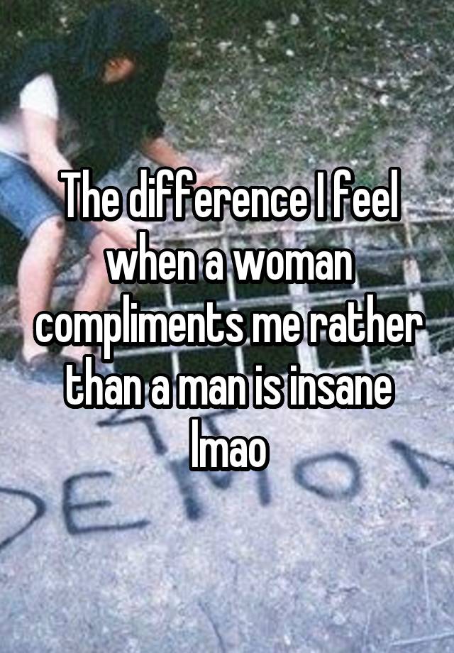 The difference I feel when a woman compliments me rather than a man is insane lmao