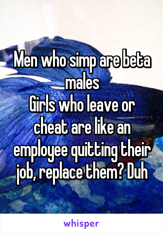 Men who simp are beta males
Girls who leave or cheat are like an employee quitting their job, replace them? Duh