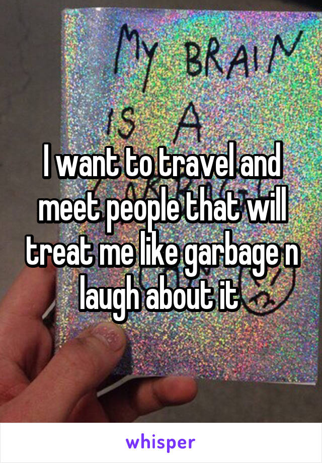 I want to travel and meet people that will treat me like garbage n laugh about it 