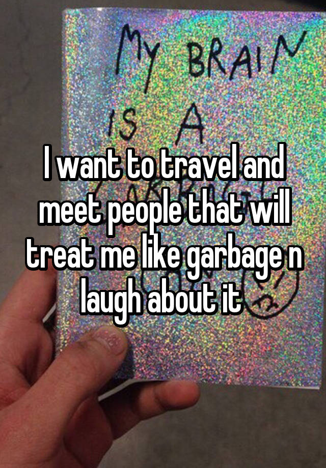 I want to travel and meet people that will treat me like garbage n laugh about it 