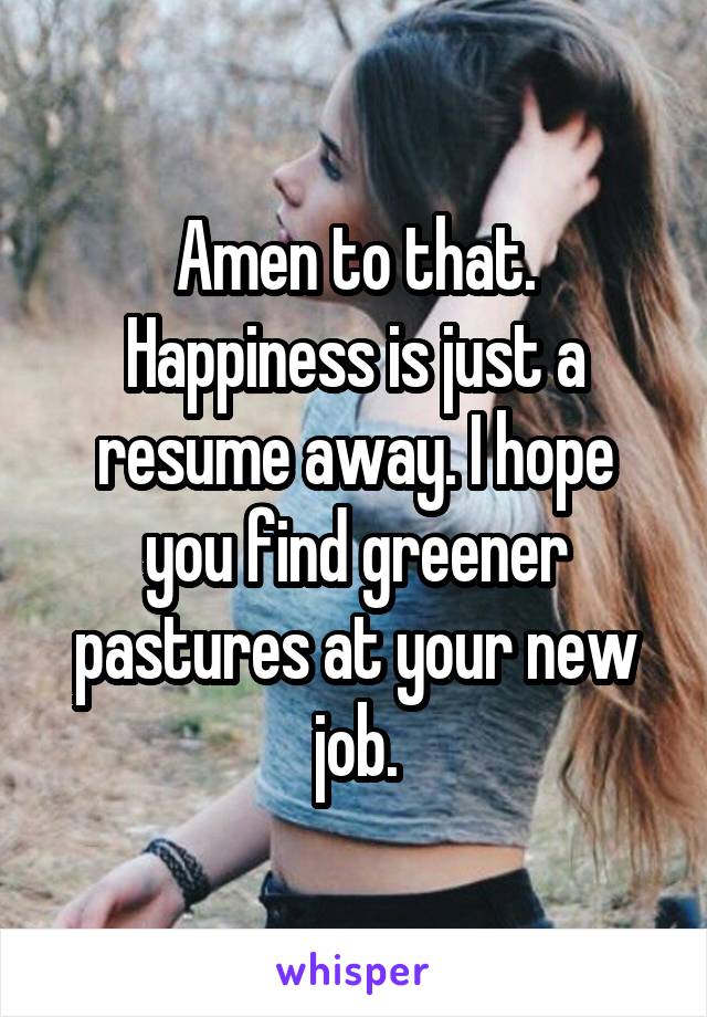 Amen to that. Happiness is just a resume away. I hope you find greener pastures at your new job.