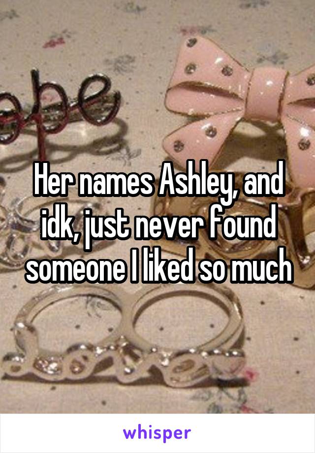 Her names Ashley, and idk, just never found someone I liked so much