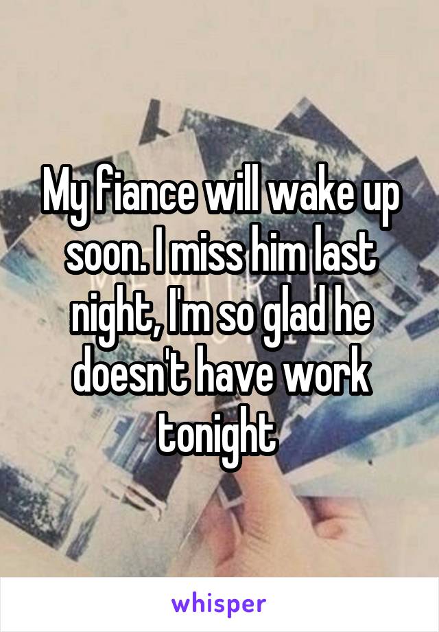 My fiance will wake up soon. I miss him last night, I'm so glad he doesn't have work tonight 