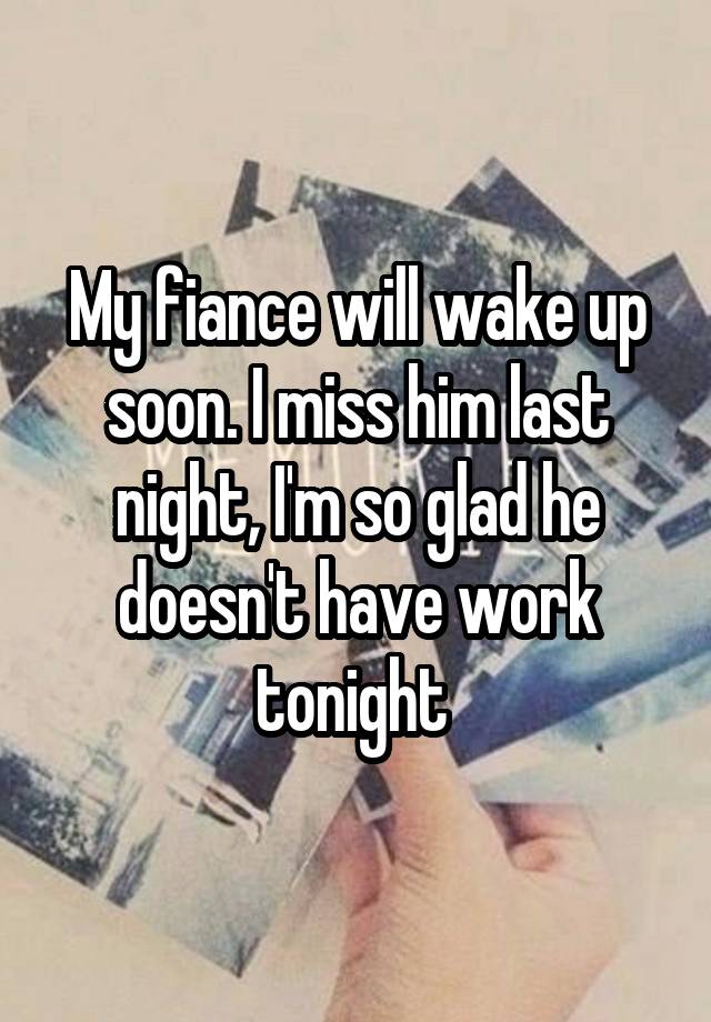 My fiance will wake up soon. I miss him last night, I'm so glad he doesn't have work tonight 