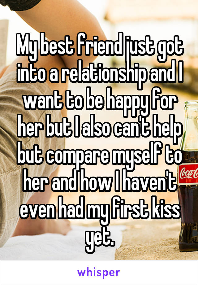 My best friend just got into a relationship and I want to be happy for her but I also can't help but compare myself to her and how I haven't even had my first kiss yet.