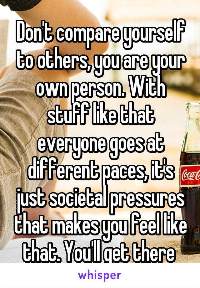 Don't compare yourself to others, you are your own person. With stuff like that everyone goes at different paces, it's just societal pressures that makes you feel like that. You'll get there 