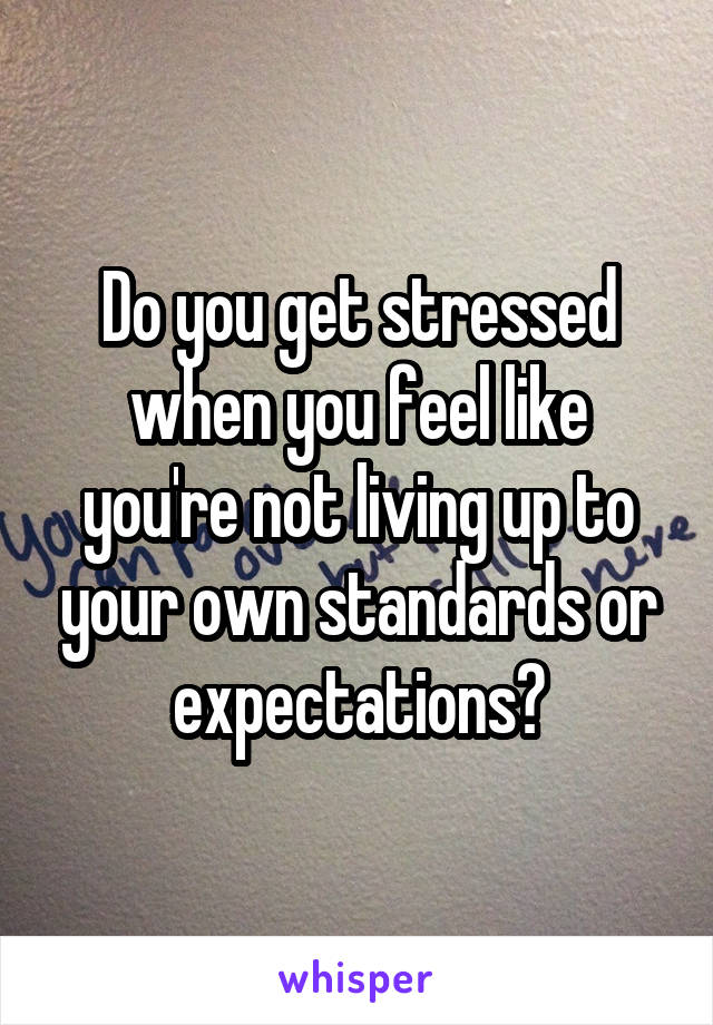 Do you get stressed when you feel like you're not living up to your own standards or expectations?