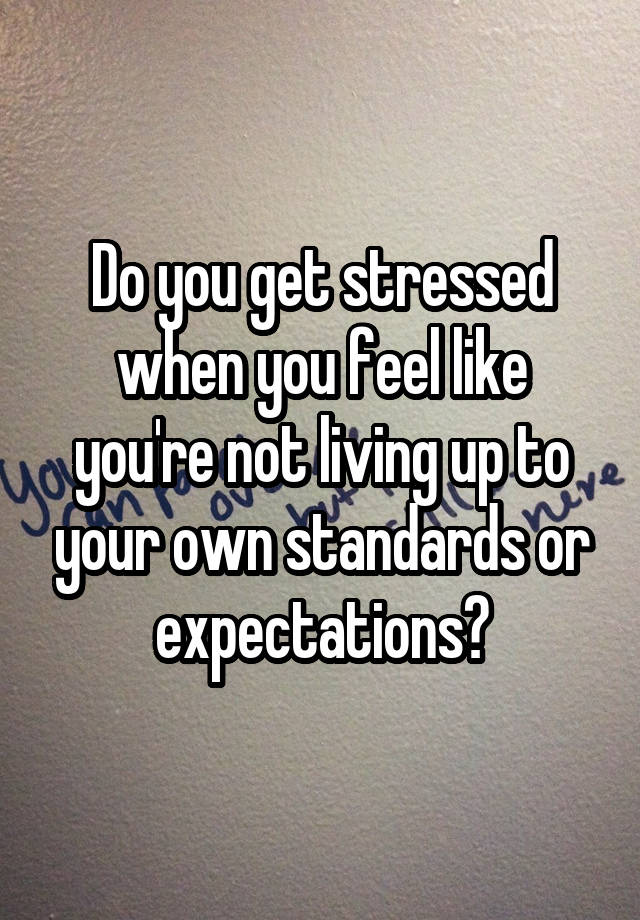 Do you get stressed when you feel like you're not living up to your own standards or expectations?