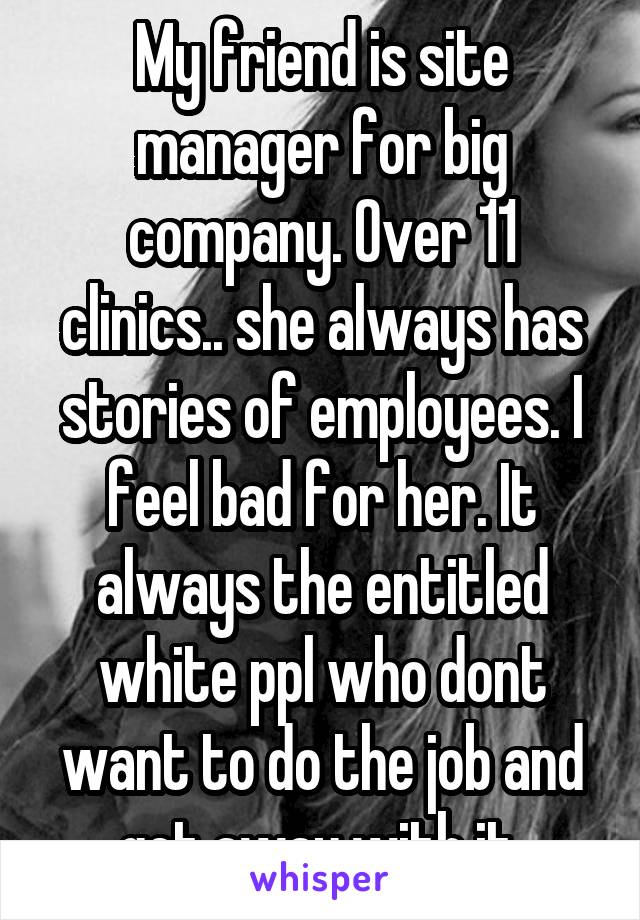 My friend is site manager for big company. Over 11 clinics.. she always has stories of employees. I feel bad for her. It always the entitled white ppl who dont want to do the job and get away with it 