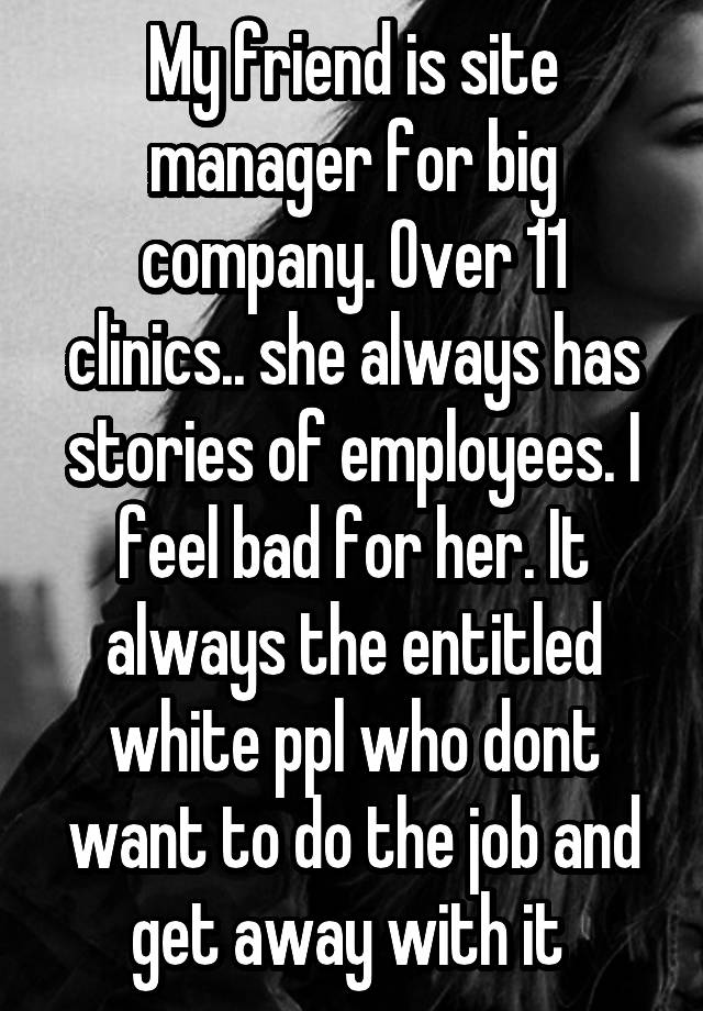 My friend is site manager for big company. Over 11 clinics.. she always has stories of employees. I feel bad for her. It always the entitled white ppl who dont want to do the job and get away with it 